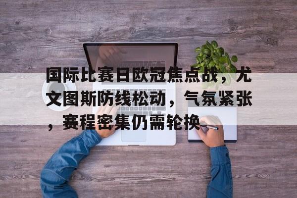 星空体育app-关于国际比赛日欧冠焦点战,尤文图斯防线松动,气氛紧张,赛程密集仍需轮换的信息