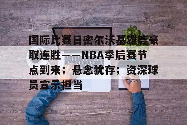 英雄联盟赔率-国际比赛日密尔沃基雄鹿豪取连胜——NBA季后赛节点到来;悬念犹存;资深球员宣示担当的简单介绍