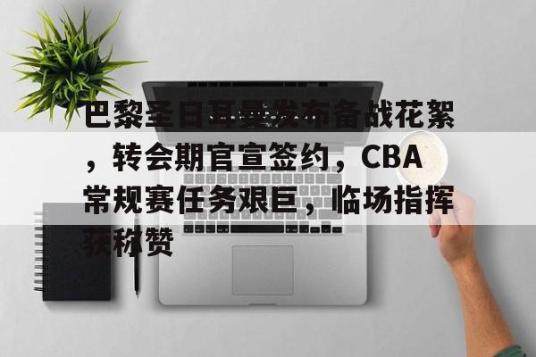 星空体育app下载-巴黎圣日耳曼发布备战花絮，转会期官宣签约，CBA常规赛任务艰巨，临场指挥获称赞的简单介绍