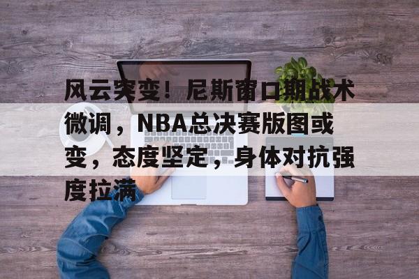 英雄联盟竞猜-关于风云突变！尼斯窗口期战术微调，NBA总决赛版图或变，态度坚定，身体对抗强度拉满的信息